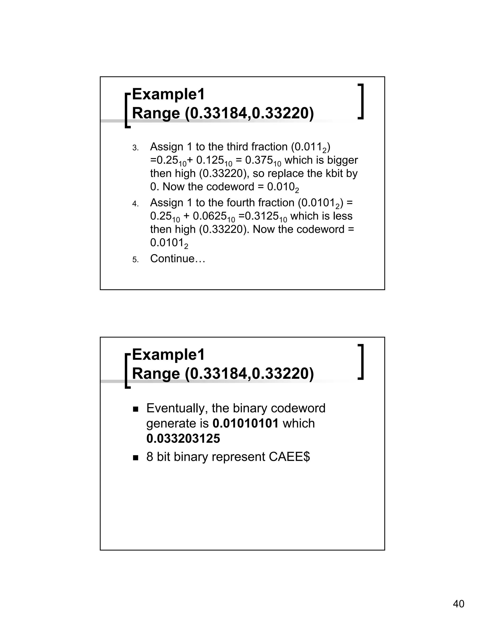 Example1
Range (0.33184,0.33220)

3.   Assign 1 to the third fraction (0.0112)
     =0.2510+ 0.12510 = 0.37510 which is bigger
     then high (0.33220), so replace the kbit by
     0. Now the codeword = 0.0102
4.   Assign 1 to the fourth fraction (0.01012) =
     0.2510 + 0.062510 =0.312510 which is less
     then high (0.33220). Now the codeword =
     0.01012
5.   Continue…




Example1
Range (0.33184,0.33220)

     Eventually, the binary codeword
     generate is 0.01010101 which
     0.033203125
     8 bit binary represent CAEE$




                                                   40
 