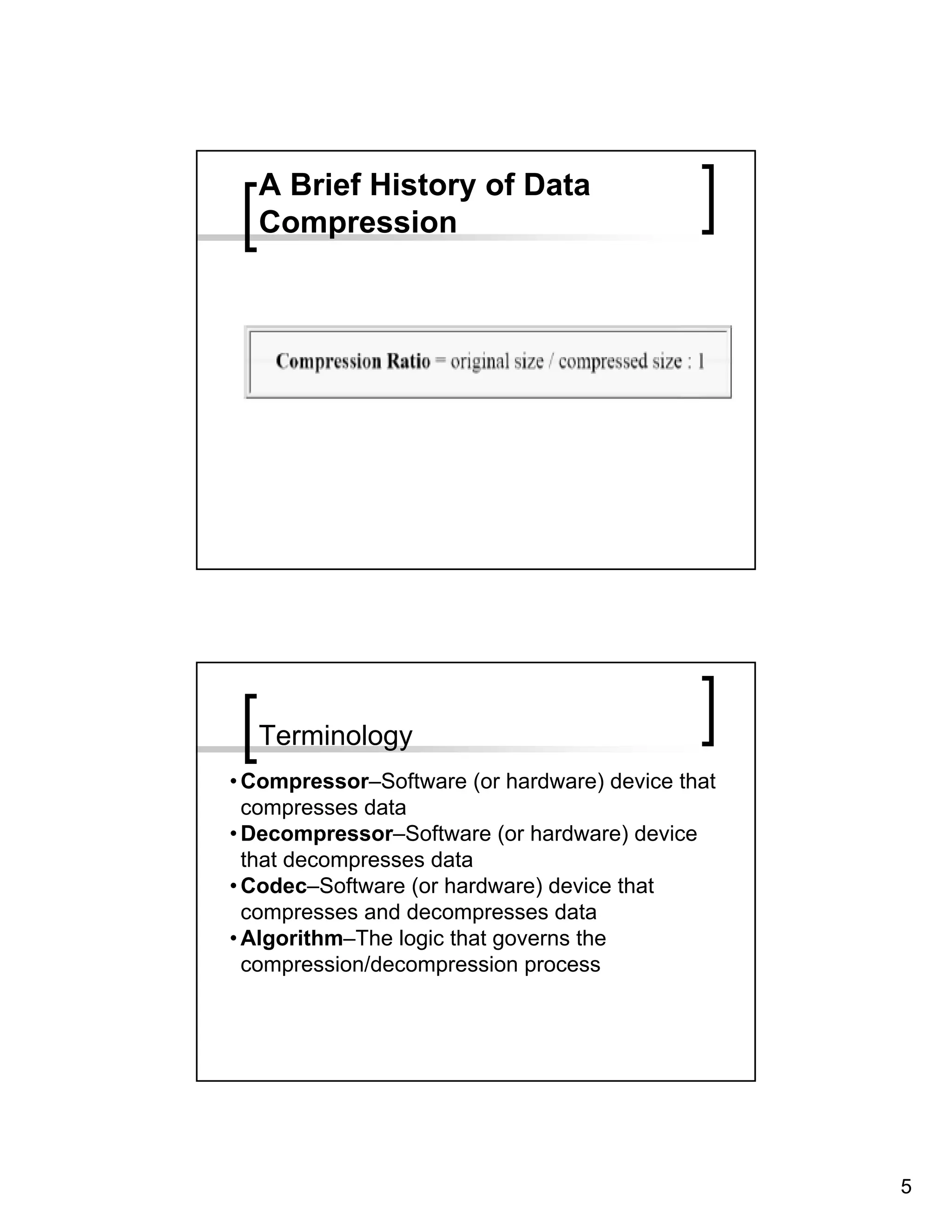 A Brief History of Data
  Compression




  Terminology
• Compressor–Software (or hardware) device that
  compresses data
• Decompressor–Software (or hardware) device
  that decompresses data
• Codec–Software (or hardware) device that
  compresses and decompresses data
• Algorithm–The logic that governs the
  compression/decompression process




                                                  5
 