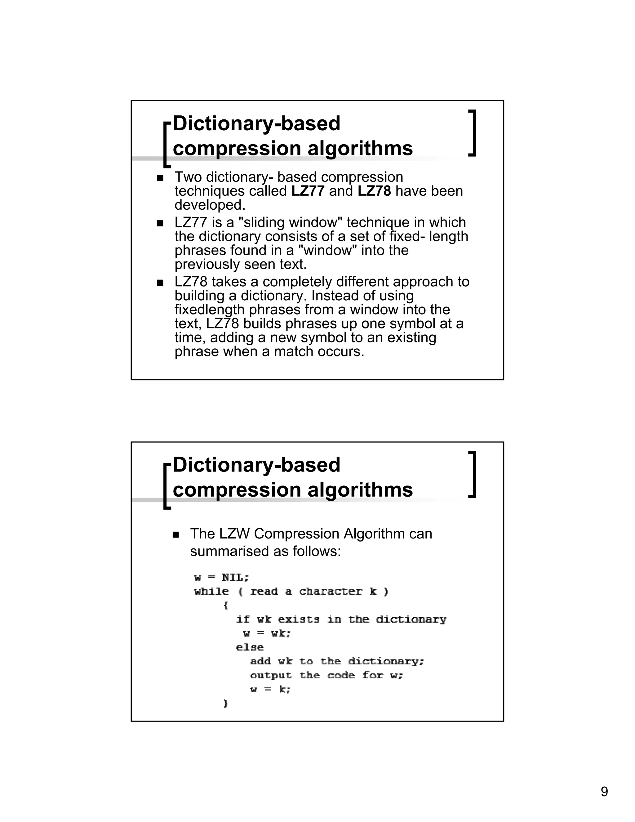 Dictionary-based
compression algorithms
Two dictionary- based compression
techniques called LZ77 and LZ78 have been
developed.
LZ77 is a "sliding window" technique in which
the dictionary consists of a set of fixed- length
phrases found in a "window" into the
previously seen text.
LZ78 takes a completely different approach to
building a dictionary. Instead of using
fixedlength phrases from a window into the
text, LZ78 builds phrases up one symbol at a
time, adding a new symbol to an existing
phrase when a match occurs.




Dictionary-based
compression algorithms

  The LZW Compression Algorithm can
  summarised as follows:




                                                    9
 