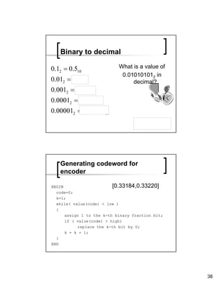 Binary to decimal

0.12 = 0.510                What is a value of
                             0.010101012 in
0.012 = 0.2510                   decimal?
0.0012 = 0.12510
0.00012 = 0.062510
0.000012 = 0.0312510

                                       0.033203125




   Generating codeword for
   encoder

BEGIN                     [0.33184,0.33220]
  code=0;
  k=1;
  while( value(code) < low )
  {
      assign 1 to the k-th binary fraction bit;
      if ( value(code) > high)
           replace the k-th bit by 0;
      k = k + 1;
  }
END




                                                     38
 