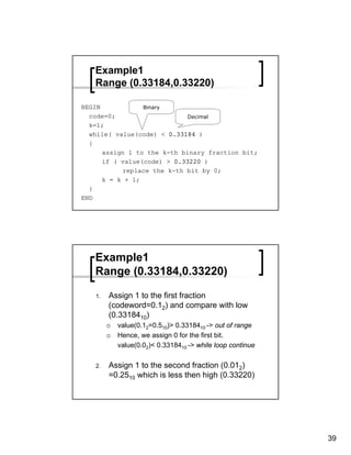 Example1
   Range (0.33184,0.33220)

BEGIN            Binary
  code=0;                    Decimal
  k=1;
  while( value(code) < 0.33184 )
  {
      assign 1 to the k-th binary fraction bit;
      if ( value(code) > 0.33220 )
           replace the k-th bit by 0;
      k = k + 1;
  }
END




   Example1
   Range (0.33184,0.33220)

   1.   Assign 1 to the first fraction
        (codeword=0.12) and compare with low
        (0.3318410)
          value(0.12=0.510)> 0.3318410 -> out of range
          Hence, we assign 0 for the first bit.
          value(0.02)< 0.3318410 -> while loop continue

   2.   Assign 1 to the second fraction (0.012)
        =0.2510 which is less then high (0.33220)




                                                          39
 