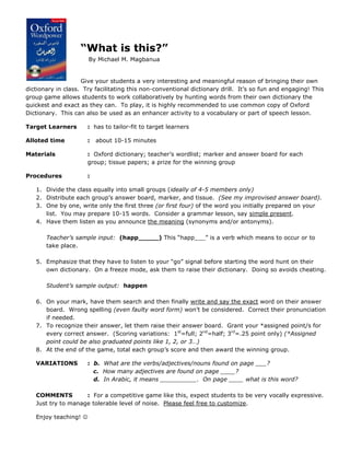 “What is this?”
                       By Michael M. Magbanua


                    Give your students a very interesting and meaningful reason of bringing their own
dictionary in class. Try facilitating this non-conventional dictionary drill. It’s so fun and engaging! This
group game allows students to work collaboratively by hunting words from their own dictionary the
quickest and exact as they can. To play, it is highly recommended to use common copy of Oxford
Dictionary. This can also be used as an enhancer activity to a vocabulary or part of speech lesson.

Target Learners       : has to tailor-fit to target learners

Alloted time          :   about 10-15 minutes

Materials             : Oxford dictionary; teacher’s wordlist; marker and answer board for each
                      group; tissue papers; a prize for the winning group

Procedures            :

   1. Divide the class equally into small groups (ideally of 4-5 members only)
   2. Distribute each group’s answer board, marker, and tissue. (See my improvised answer board).
   3. One by one, write only the first three (or first four) of the word you initially prepared on your
      list. You may prepare 10-15 words. Consider a grammar lesson, say simple present.
   4. Have them listen as you announce the meaning (synonyms and/or antonyms).

       Teacher’s sample input: (happ_____) This “happ___” is a verb which means to occur or to
       take place.

   5. Emphasize that they have to listen to your “go” signal before starting the word hunt on their
      own dictionary. On a freeze mode, ask them to raise their dictionary. Doing so avoids cheating.

       Student’s sample output: happen

   6. On your mark, have them search and then finally write and say the exact word on their answer
      board. Wrong spelling (even faulty word form) won’t be considered. Correct their pronunciation
      if needed.
   7. To recognize their answer, let them raise their answer board. Grant your *assigned point/s for
      every correct answer. (Scoring variations: 1st=full; 2nd=half; 3rd=.25 point only) (*Assigned
      point could be also graduated points like 1, 2, or 3…)
   8. At the end of the game, total each group’s score and then award the winning group.

   VARIATIONS         : b. What are the verbs/adjectives/nouns found on page ___?
                        c. How many adjectives are found on page ____?
                        d. In Arabic, it means __________. On page ____ what is this word?

   COMMENTS         : For a competitive game like this, expect students to be very vocally expressive.
   Just try to manage tolerable level of noise. Please feel free to customize.

   Enjoy teaching! 
 