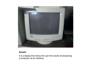 Screen
It is a display that shows the user the results of processing
a computer via an interface.
 