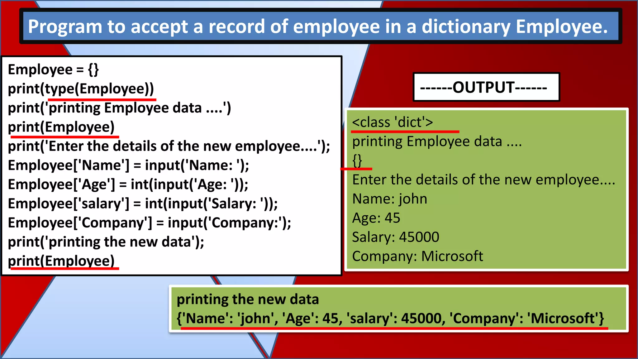 Employee = {}
print(type(Employee))
print('printing Employee data ....')
print(Employee)
print('Enter the details of the new employee....');
Employee['Name'] = input('Name: ');
Employee['Age'] = int(input('Age: '));
Employee['salary'] = int(input('Salary: '));
Employee['Company'] = input('Company:');
print('printing the new data');
print(Employee)
Program to accept a record of employee in a dictionary Employee.
<class 'dict'>
printing Employee data ....
{}
Enter the details of the new employee....
Name: john
Age: 45
Salary: 45000
Company: Microsoft
printing the new data
{'Name': 'john', 'Age': 45, 'salary': 45000, 'Company': 'Microsoft'}
------OUTPUT------
 