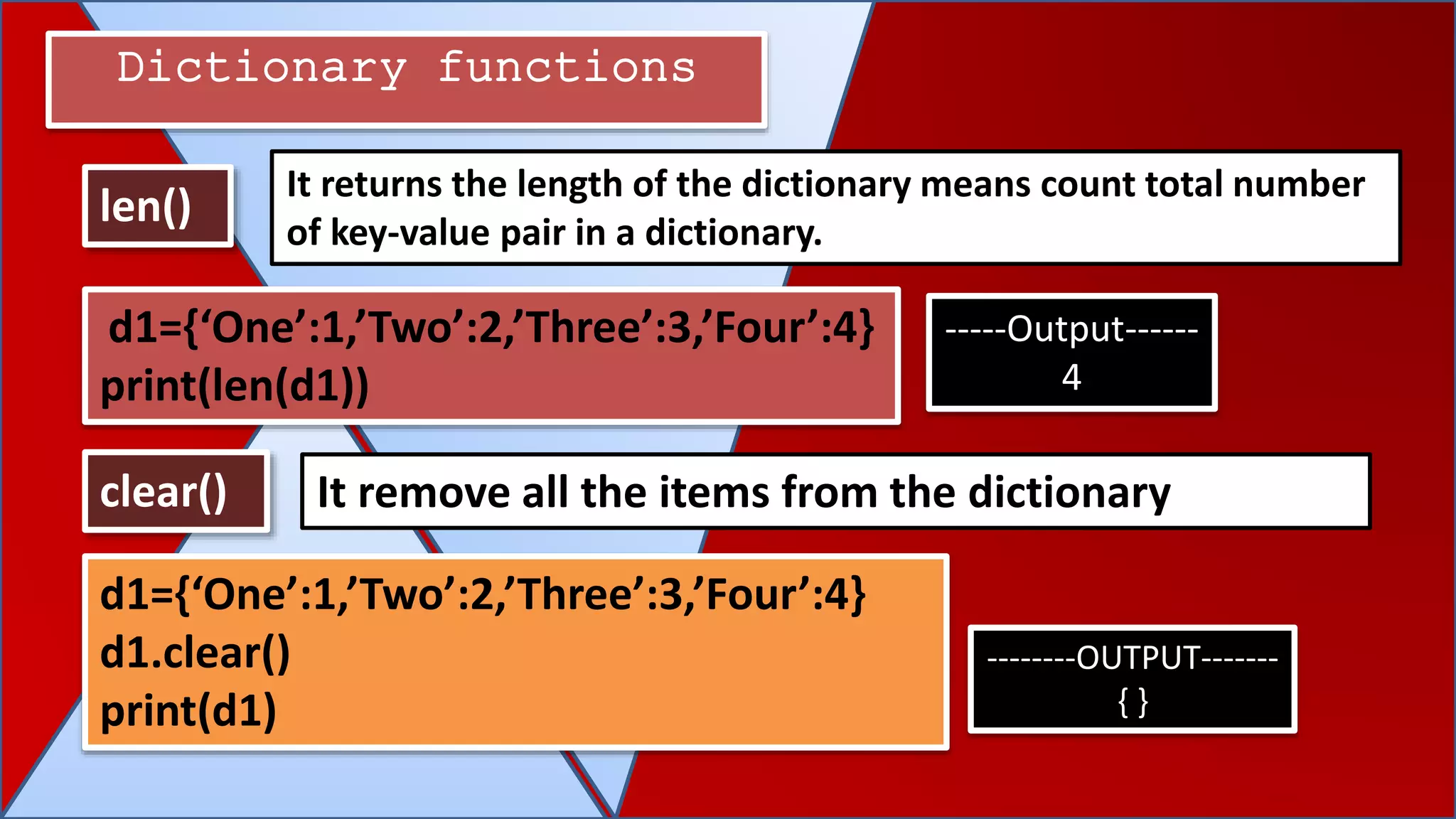 Dictionary functions
len()
clear() It remove all the items from the dictionary
It returns the length of the dictionary means count total number
of key-value pair in a dictionary.
d1={‘One’:1,’Two’:2,’Three’:3,’Four’:4}
print(len(d1))
-----Output------
4
d1={‘One’:1,’Two’:2,’Three’:3,’Four’:4}
d1.clear()
print(d1)
--------OUTPUT-------
{ }
 