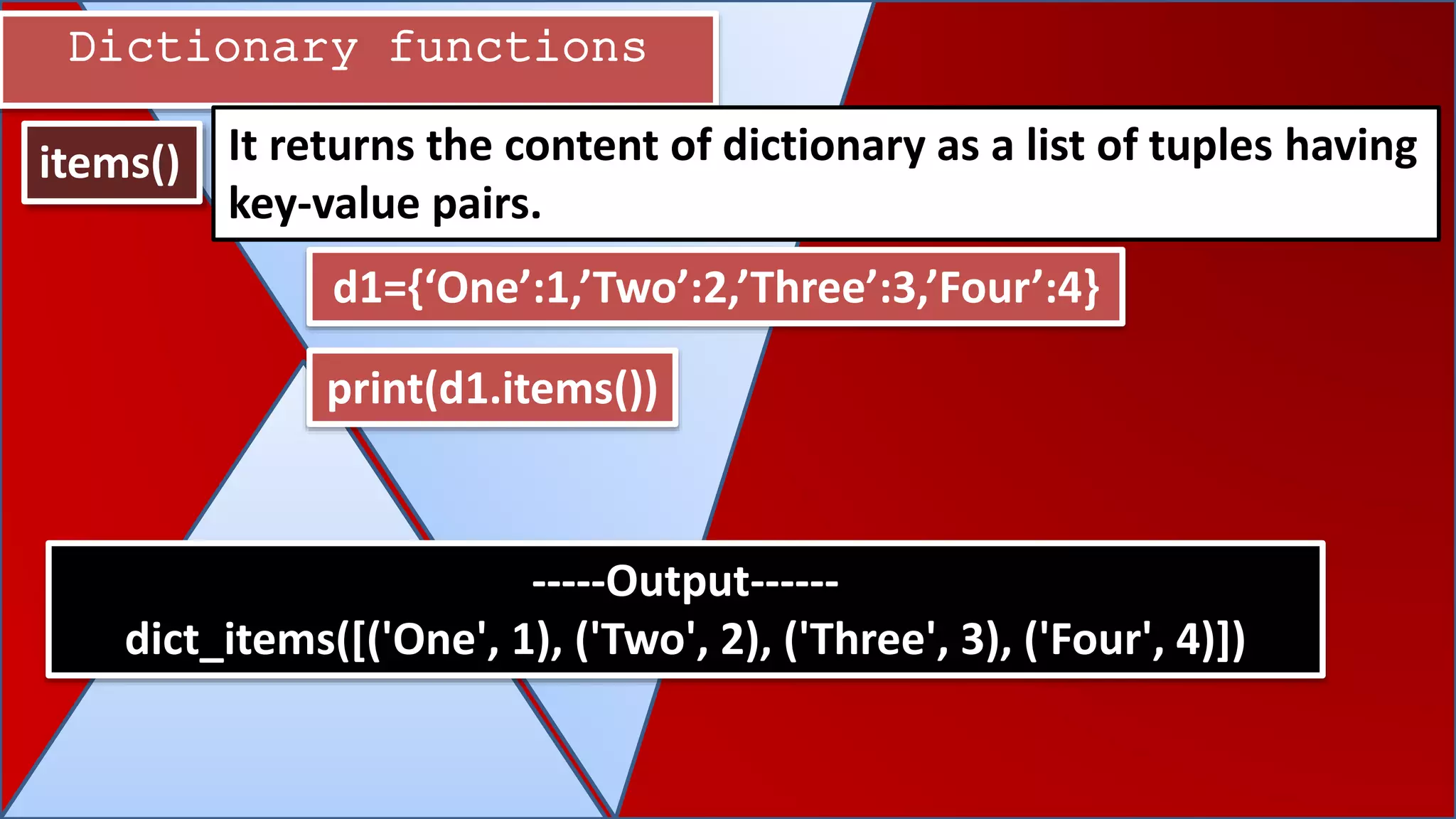 Dictionary functions
items() It returns the content of dictionary as a list of tuples having
key-value pairs.
d1={‘One’:1,’Two’:2,’Three’:3,’Four’:4}
-----Output------
dict_items([('One', 1), ('Two', 2), ('Three', 3), ('Four', 4)])
print(d1.items())
 