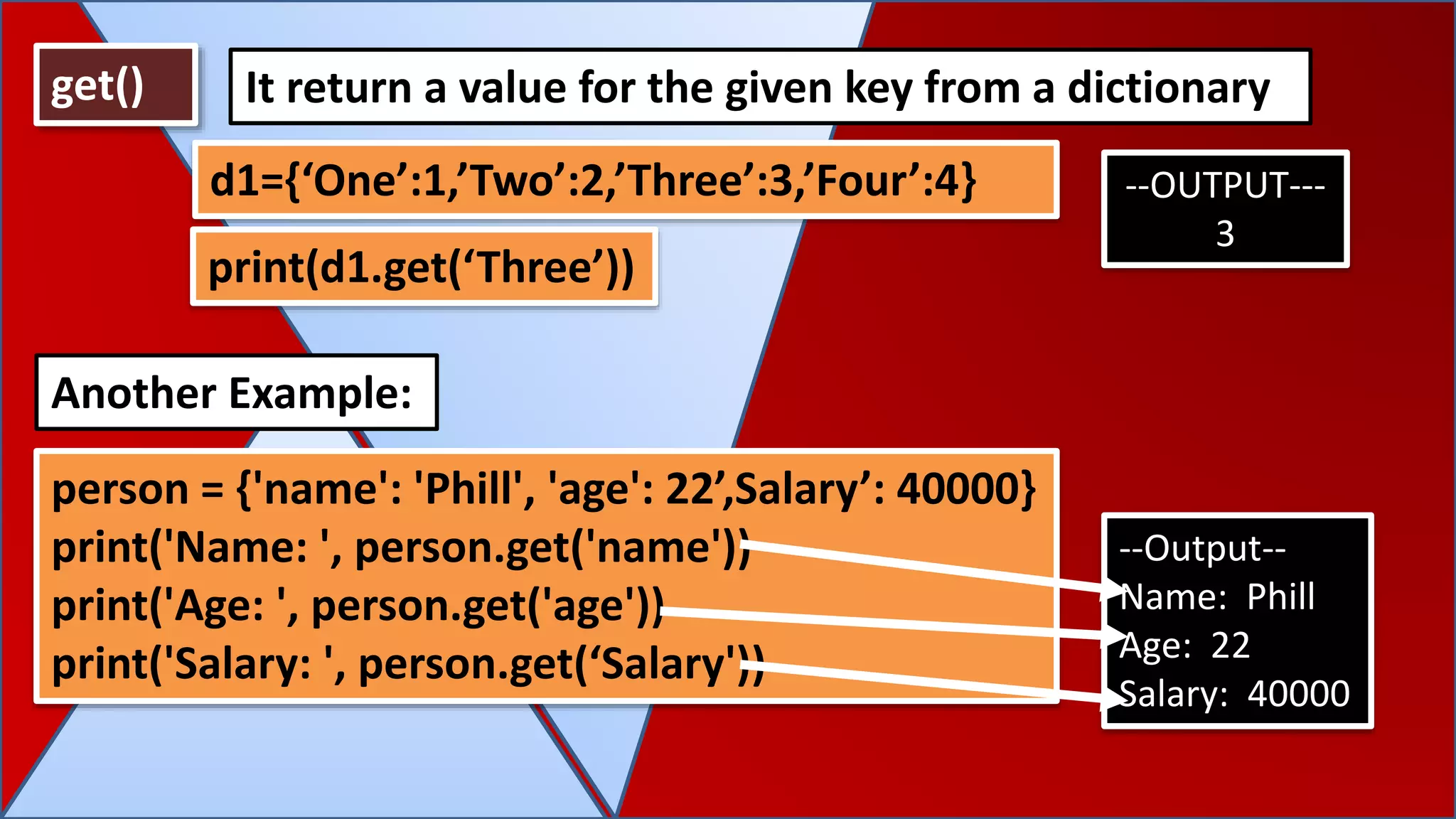 get() It return a value for the given key from a dictionary
d1={‘One’:1,’Two’:2,’Three’:3,’Four’:4} --OUTPUT---
3
person = {'name': 'Phill', 'age': 22’,Salary’: 40000}
print('Name: ', person.get('name'))
print('Age: ', person.get('age'))
print('Salary: ', person.get(‘Salary'))
Another Example:
--Output--
Name: Phill
Age: 22
Salary: 40000
print(d1.get(‘Three’))
 