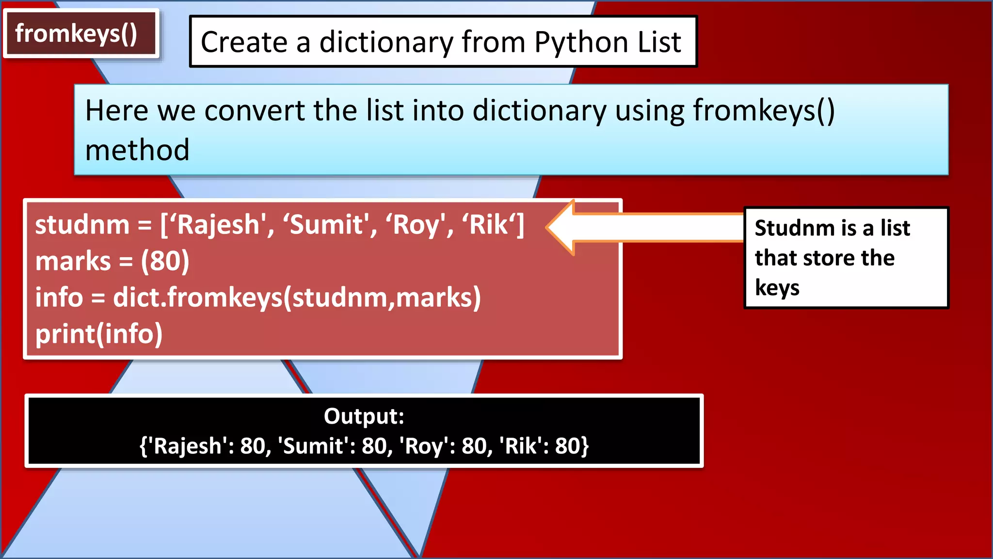 fromkeys()
Here we convert the list into dictionary using fromkeys()
method
Create a dictionary from Python List
studnm = [‘Rajesh', ‘Sumit', ‘Roy', ‘Rik‘]
marks = (80)
info = dict.fromkeys(studnm,marks)
print(info)
Output:
{'Rajesh': 80, 'Sumit': 80, 'Roy': 80, 'Rik': 80}
Studnm is a list
that store the
keys
 