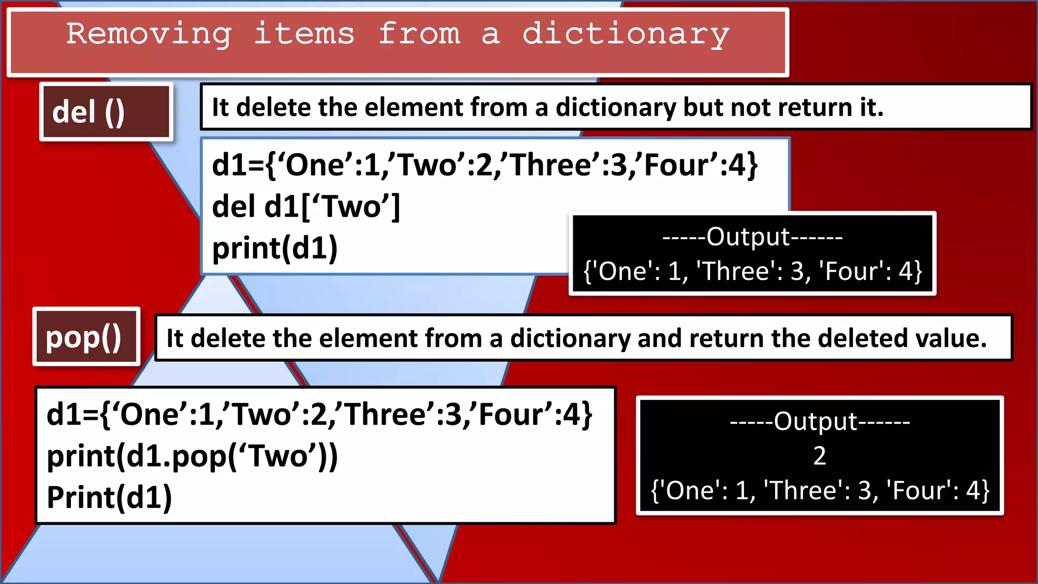 pop()
del () It delete the element from a dictionary but not return it.
It delete the element from a dictionary and return the deleted value.
Removing items from a dictionary
d1={‘One’:1,’Two’:2,’Three’:3,’Four’:4}
del d1[‘Two’]
print(d1) -----Output------
{'One': 1, 'Three': 3, 'Four': 4}
d1={‘One’:1,’Two’:2,’Three’:3,’Four’:4}
print(d1.pop(‘Two’))
Print(d1)
-----Output------
2
{'One': 1, 'Three': 3, 'Four': 4}
 