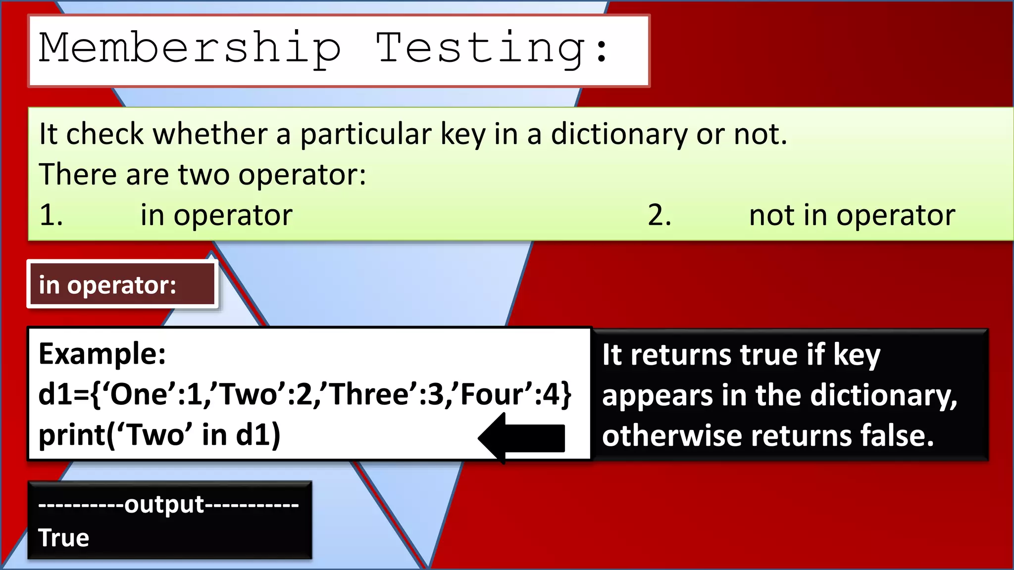 It check whether a particular key in a dictionary or not.
There are two operator:
1. in operator 2. not in operator
Membership Testing:
in operator:
It returns true if key
appears in the dictionary,
otherwise returns false.
Example:
d1={‘One’:1,’Two’:2,’Three’:3,’Four’:4}
print(‘Two’ in d1)
----------output-----------
True
 