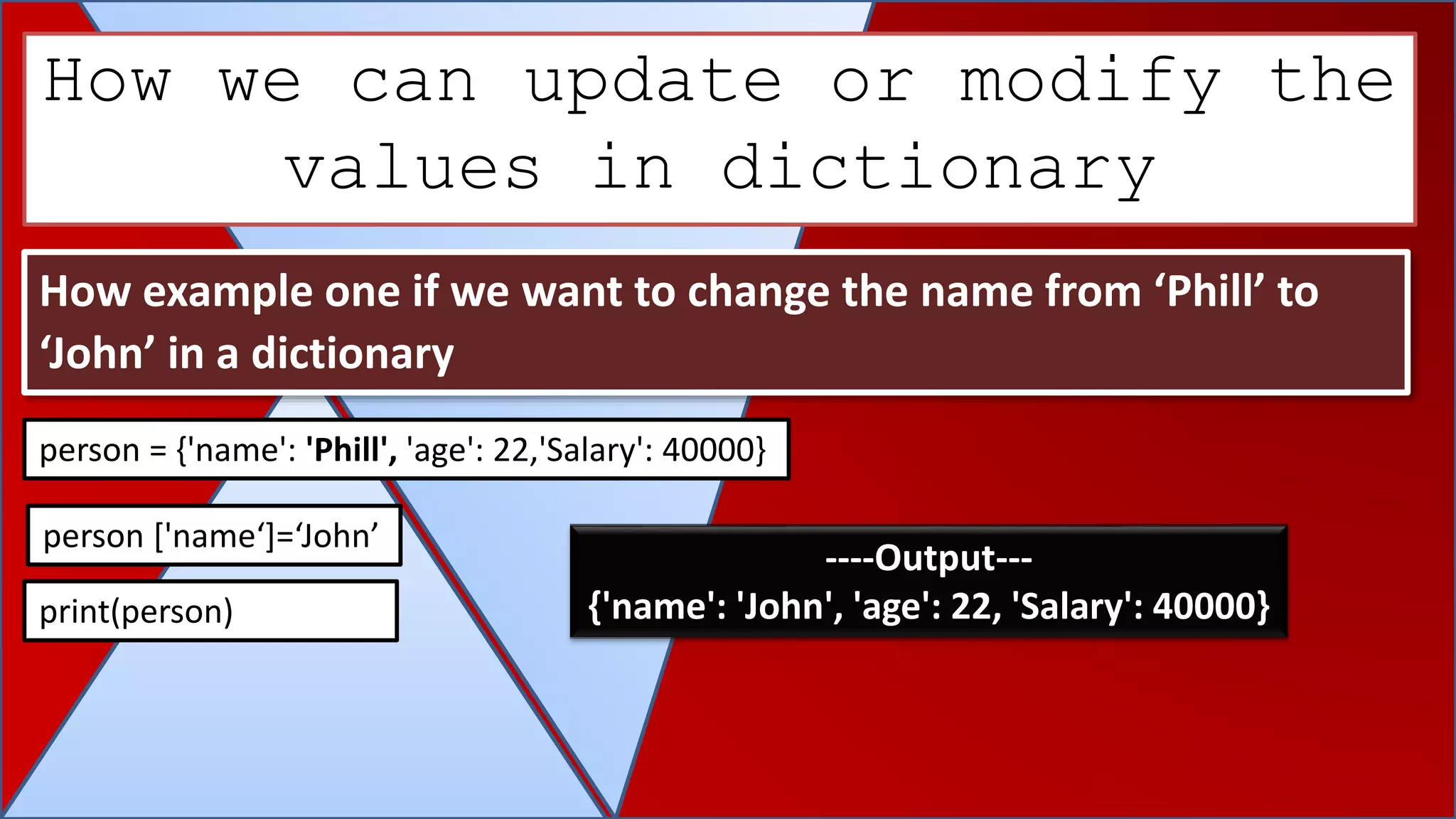 How we can update or modify the
values in dictionary
How example one if we want to change the name from ‘Phill’ to
‘John’ in a dictionary
person = {'name': 'Phill', 'age': 22,'Salary': 40000}
person ['name‘]=‘John’
print(person)
----Output---
{'name': 'John', 'age': 22, 'Salary': 40000}
 
