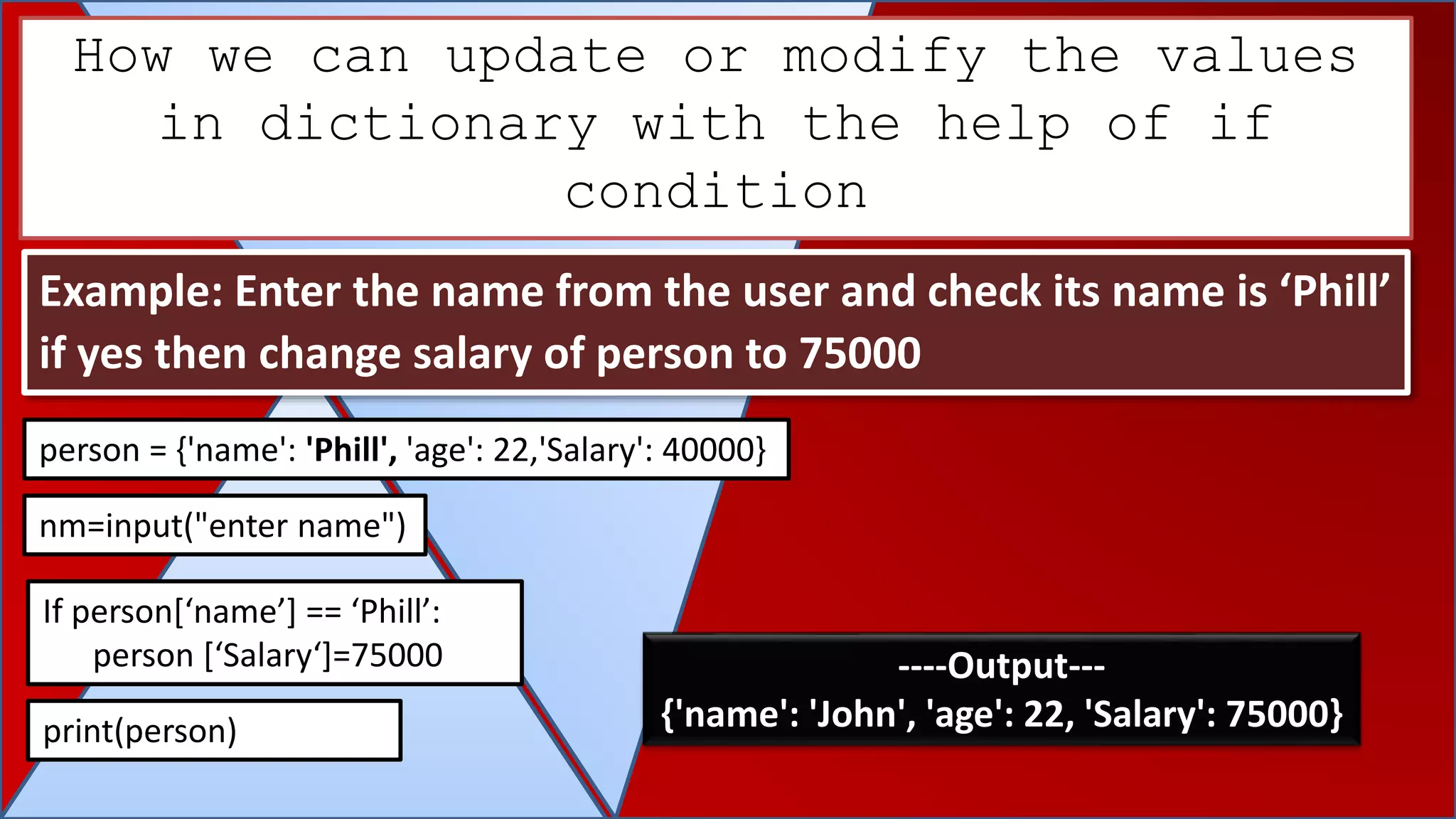 How we can update or modify the values
in dictionary with the help of if
condition
Example: Enter the name from the user and check its name is ‘Phill’
if yes then change salary of person to 75000
person = {'name': 'Phill', 'age': 22,'Salary': 40000}
If person[‘name’] == ‘Phill’:
person [‘Salary‘]=75000
print(person)
----Output---
{'name': 'John', 'age': 22, 'Salary': 75000}
nm=input("enter name")
 