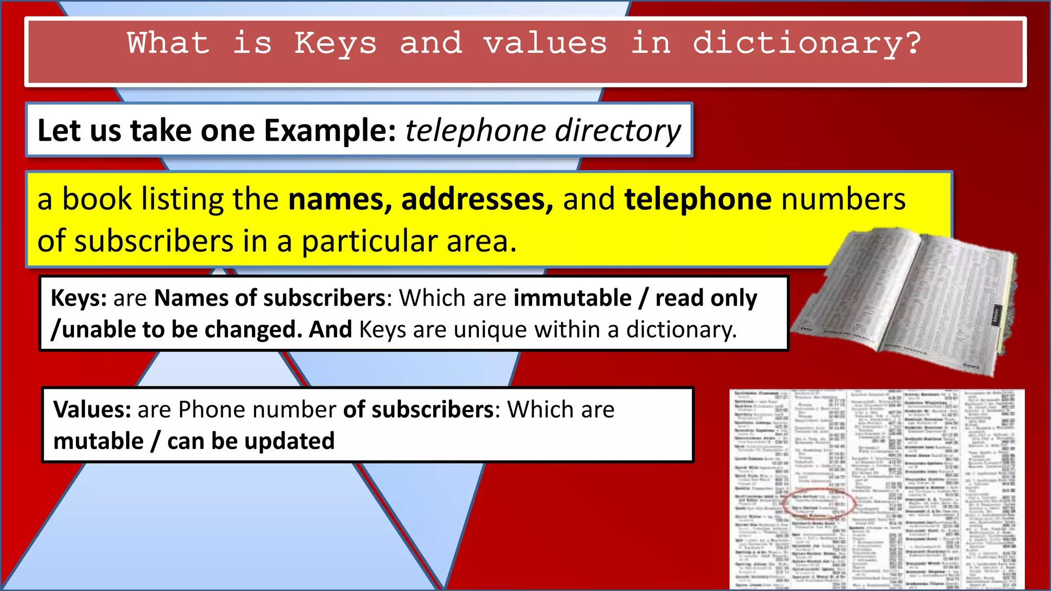 What is Keys and values in dictionary?
Let us take one Example: telephone directory
a book listing the names, addresses, and telephone numbers
of subscribers in a particular area.
Keys: are Names of subscribers: Which are immutable / read only
/unable to be changed. And Keys are unique within a dictionary.
Values: are Phone number of subscribers: Which are
mutable / can be updated
 