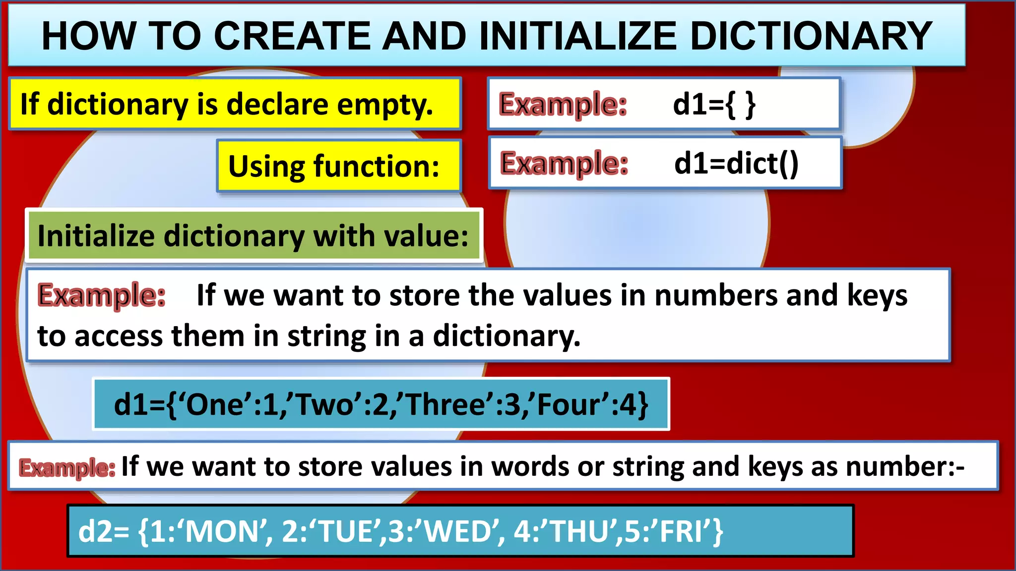 HOW TO CREATE AND INITIALIZE DICTIONARY
If dictionary is declare empty. d1={ }
Initialize dictionary with value:
If we want to store the values in numbers and keys
to access them in string in a dictionary.
d1={‘One’:1,’Two’:2,’Three’:3,’Four’:4}
If we want to store values in words or string and keys as number:-
d2= {1:‘MON’, 2:‘TUE’,3:’WED’, 4:’THU’,5:’FRI’}
d1=dict()Using function:
 