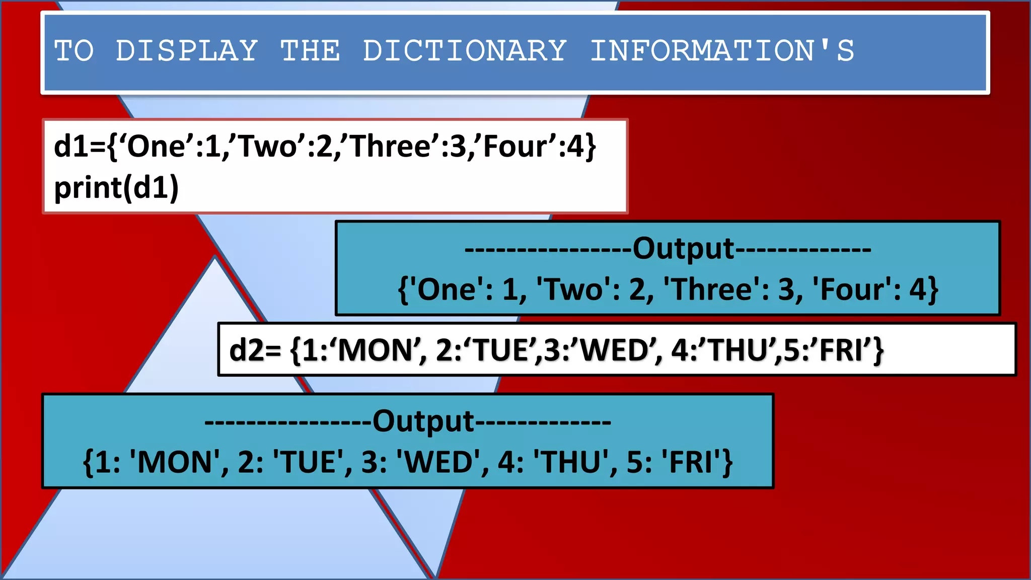 TO DISPLAY THE DICTIONARY INFORMATION'S
----------------Output-------------
{'One': 1, 'Two': 2, 'Three': 3, 'Four': 4}
----------------Output-------------
{1: 'MON', 2: 'TUE', 3: 'WED', 4: 'THU', 5: 'FRI'}
d1={‘One’:1,’Two’:2,’Three’:3,’Four’:4}
print(d1)
d2= {1:‘MON’, 2:‘TUE’,3:’WED’, 4:’THU’,5:’FRI’}
 