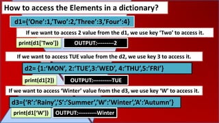 How to access the Elements in a dictionary?
If we want to access 2 value from the d1, we use key ‘Two’ to access it.
d1={‘One’:1,’Two’:2,’Three’:3,’Four’:4}
print(d1['Two']) OUTPUT:---------2
d2= {1:‘MON’, 2:‘TUE’,3:’WED’, 4:’THU’,5:’FRI’}
print(d1[2]) OUTPUT:----------TUE
If we want to access TUE value from the d2, we use key 3 to access it.
d3={‘R’:’Rainy’,’S’:’Summer’,’W’:’Winter’,’A’:’Autumn’}
print(d1[‘W’]) OUTPUT:----------Winter
If we want to access ‘Winter’ value from the d3, we use key ‘W’ to access it.
 