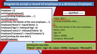 Employee = {}
print(type(Employee))
print('printing Employee data ....')
print(Employee)
print('Enter the details of the new employee....');
Employee['Name'] = input('Name: ');
Employee['Age'] = int(input('Age: '));
Employee['salary'] = int(input('Salary: '));
Employee['Company'] = input('Company:');
print('printing the new data');
print(Employee)
Program to accept a record of employee in a dictionary Employee.
<class 'dict'>
printing Employee data ....
{}
Enter the details of the new employee....
Name: john
Age: 45
Salary: 45000
Company: Microsoft
printing the new data
{'Name': 'john', 'Age': 45, 'salary': 45000, 'Company': 'Microsoft'}
------OUTPUT------
 