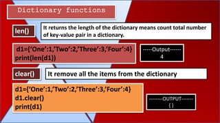 Dictionary functions
len()
clear() It remove all the items from the dictionary
It returns the length of the dictionary means count total number
of key-value pair in a dictionary.
d1={‘One’:1,’Two’:2,’Three’:3,’Four’:4}
print(len(d1))
-----Output------
4
d1={‘One’:1,’Two’:2,’Three’:3,’Four’:4}
d1.clear()
print(d1)
--------OUTPUT-------
{ }
 