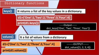 Dictionary functions
keys()
values() It a list of values from a dictionary
It returns a list of the key values in a dictionary.
d1={‘One’:1,’Two’:2,’Three’:3,’Four’:4}
-----Output------
dict_keys(['One', 'Two', 'Three', 'Four'])
d1={‘One’:1,’Two’:2,’Three’:3,’Four’:4} --------OUTPUT-------
dict_values([1, 2, 3, 4])
print(d1.keys())
print(d1.values())
 
