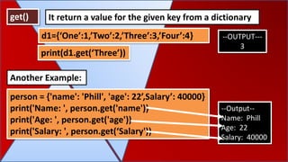 get() It return a value for the given key from a dictionary
d1={‘One’:1,’Two’:2,’Three’:3,’Four’:4} --OUTPUT---
3
person = {'name': 'Phill', 'age': 22’,Salary’: 40000}
print('Name: ', person.get('name'))
print('Age: ', person.get('age'))
print('Salary: ', person.get(‘Salary'))
Another Example:
--Output--
Name: Phill
Age: 22
Salary: 40000
print(d1.get(‘Three’))
 