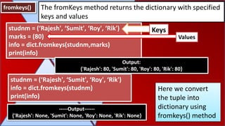 fromkeys() The fromKeys method returns the dictionary with specified
keys and values
studnm = (‘Rajesh', ‘Sumit', ‘Roy', ‘Rik')
info = dict.fromkeys(studnm)
print(info)
-----Output------
{'Rajesh': None, 'Sumit': None, 'Roy': None, 'Rik': None}
studnm = (‘Rajesh', ‘Sumit', ‘Roy', ‘Rik')
marks = (80)
info = dict.fromkeys(studnm,marks)
print(info)
Output:
{'Rajesh': 80, 'Sumit': 80, 'Roy': 80, 'Rik': 80}
Here we convert
the tuple into
dictionary using
fromkeys() method
Keys
Values
 