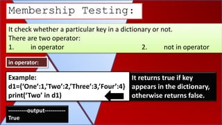It check whether a particular key in a dictionary or not.
There are two operator:
1. in operator 2. not in operator
Membership Testing:
in operator:
It returns true if key
appears in the dictionary,
otherwise returns false.
Example:
d1={‘One’:1,’Two’:2,’Three’:3,’Four’:4}
print(‘Two’ in d1)
----------output-----------
True
 