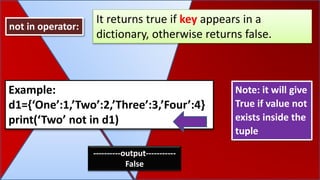 Note: it will give
True if value not
exists inside the
tuple
not in operator:
It returns true if key appears in a
dictionary, otherwise returns false.
Example:
d1={‘One’:1,’Two’:2,’Three’:3,’Four’:4}
print(‘Two’ not in d1)
----------output-----------
False
 