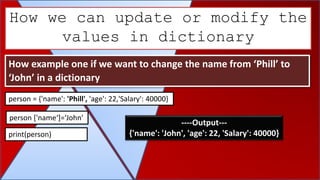 How we can update or modify the
values in dictionary
How example one if we want to change the name from ‘Phill’ to
‘John’ in a dictionary
person = {'name': 'Phill', 'age': 22,'Salary': 40000}
person ['name‘]=‘John’
print(person)
----Output---
{'name': 'John', 'age': 22, 'Salary': 40000}
 