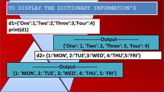 TO DISPLAY THE DICTIONARY INFORMATION'S
----------------Output-------------
{'One': 1, 'Two': 2, 'Three': 3, 'Four': 4}
----------------Output-------------
{1: 'MON', 2: 'TUE', 3: 'WED', 4: 'THU', 5: 'FRI'}
d1={‘One’:1,’Two’:2,’Three’:3,’Four’:4}
print(d1)
d2= {1:‘MON’, 2:‘TUE’,3:’WED’, 4:’THU’,5:’FRI’}
 