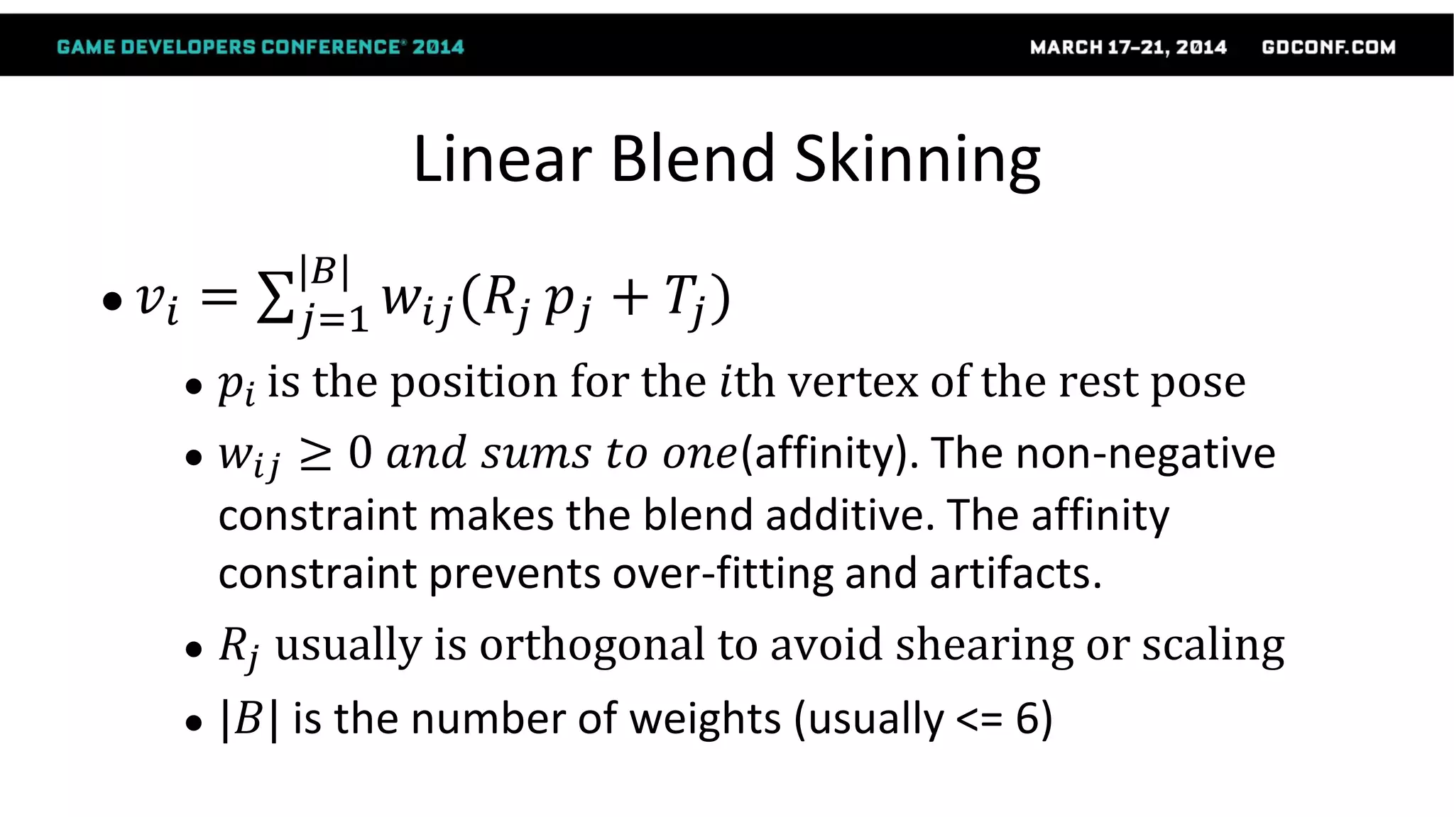 Linear Blend Skinning
● 𝑣𝑖 = 𝑤𝑖𝑗(𝑅𝑗
|𝐵|
𝑗=1 𝑝𝑗 + 𝑇𝑗)
● 𝑝𝑖 is the position for the 𝑖th vertex of the rest pose
● 𝑤𝑖𝑗 ≥ 0 𝑎𝑛𝑑 𝑠𝑢𝑚𝑠 𝑡𝑜 𝑜𝑛𝑒(affinity). The non-negative
constraint makes the blend additive. The affinity
constraint prevents over-fitting and artifacts.
● 𝑅𝑗 usually is orthogonal to avoid shearing or scaling
● |𝐵| is the number of weights (usually <= 6)
 