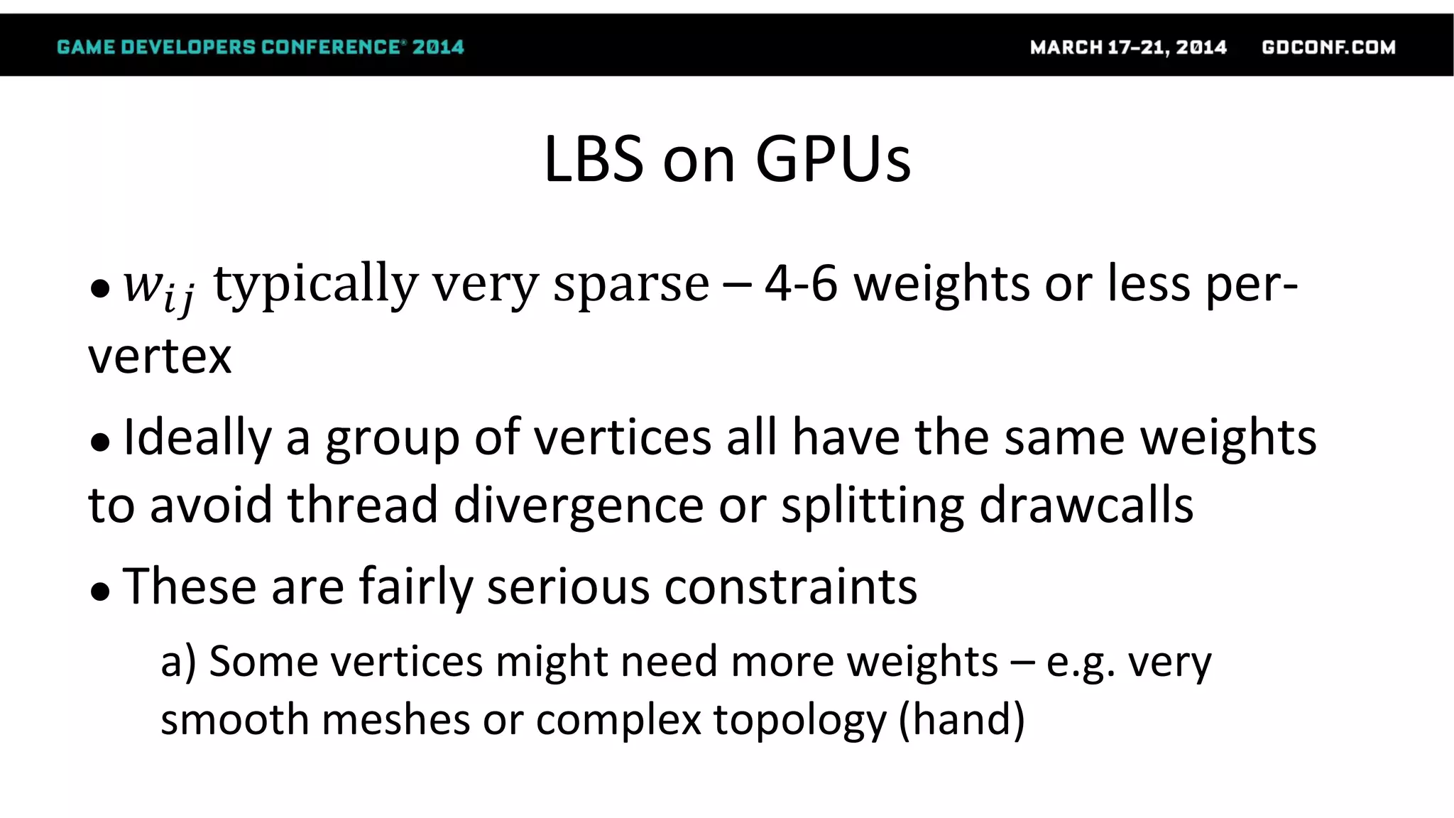 LBS on GPUs
● 𝑤𝑖𝑗 typically very sparse – 4-6 weights or less per-
vertex
● Ideally a group of vertices all have the same weights
to avoid thread divergence or splitting drawcalls
● These are fairly serious constraints
a) Some vertices might need more weights – e.g. very
smooth meshes or complex topology (hand)
 