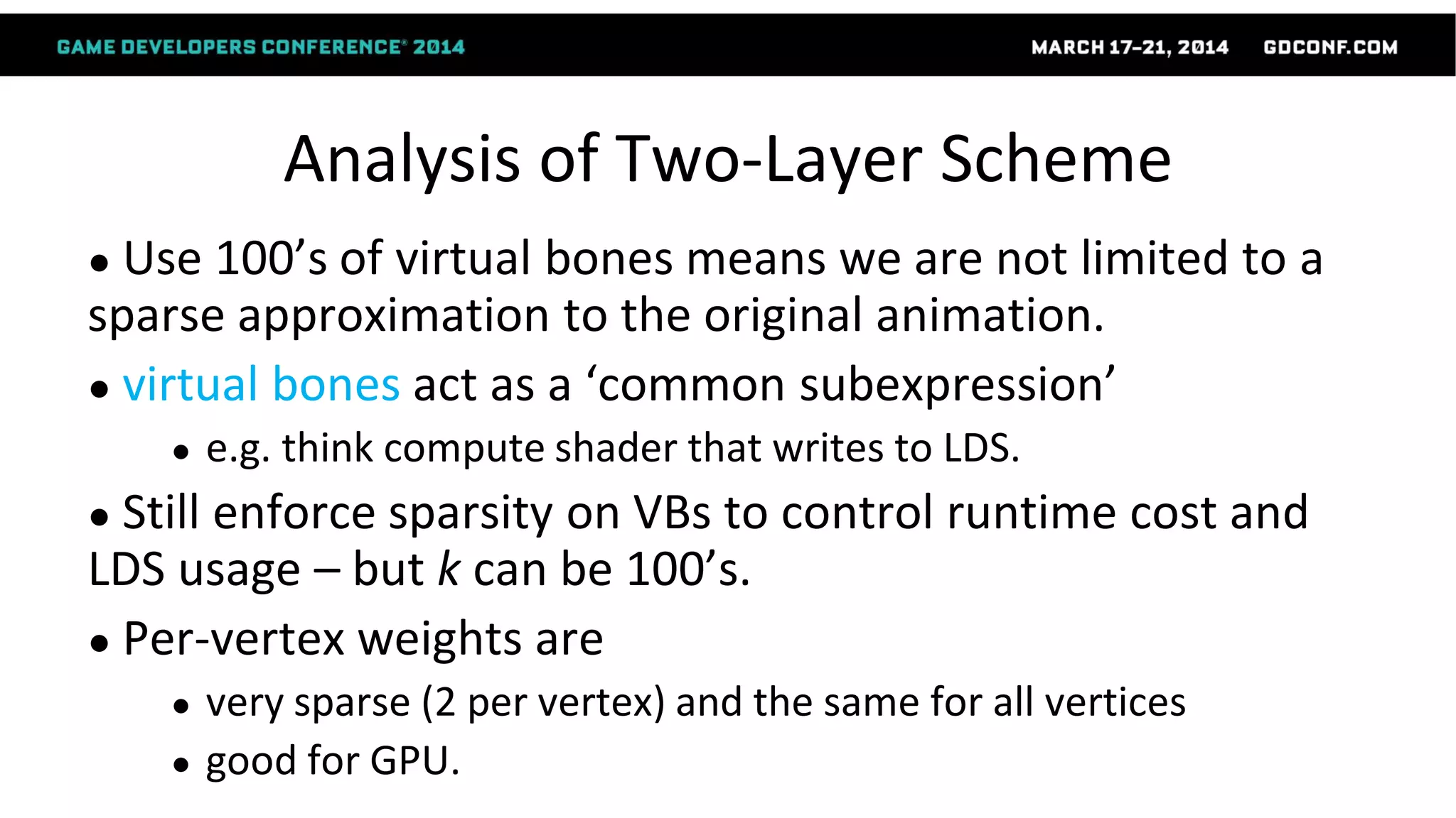 Analysis of Two-Layer Scheme
● Use 100’s of virtual bones means we are not limited to a
sparse approximation to the original animation.
● virtual bones act as a ‘common subexpression’
● e.g. think compute shader that writes to LDS.
● Still enforce sparsity on VBs to control runtime cost and
LDS usage – but k can be 100’s.
● Per-vertex weights are
● very sparse (2 per vertex) and the same for all vertices
● good for GPU.
 