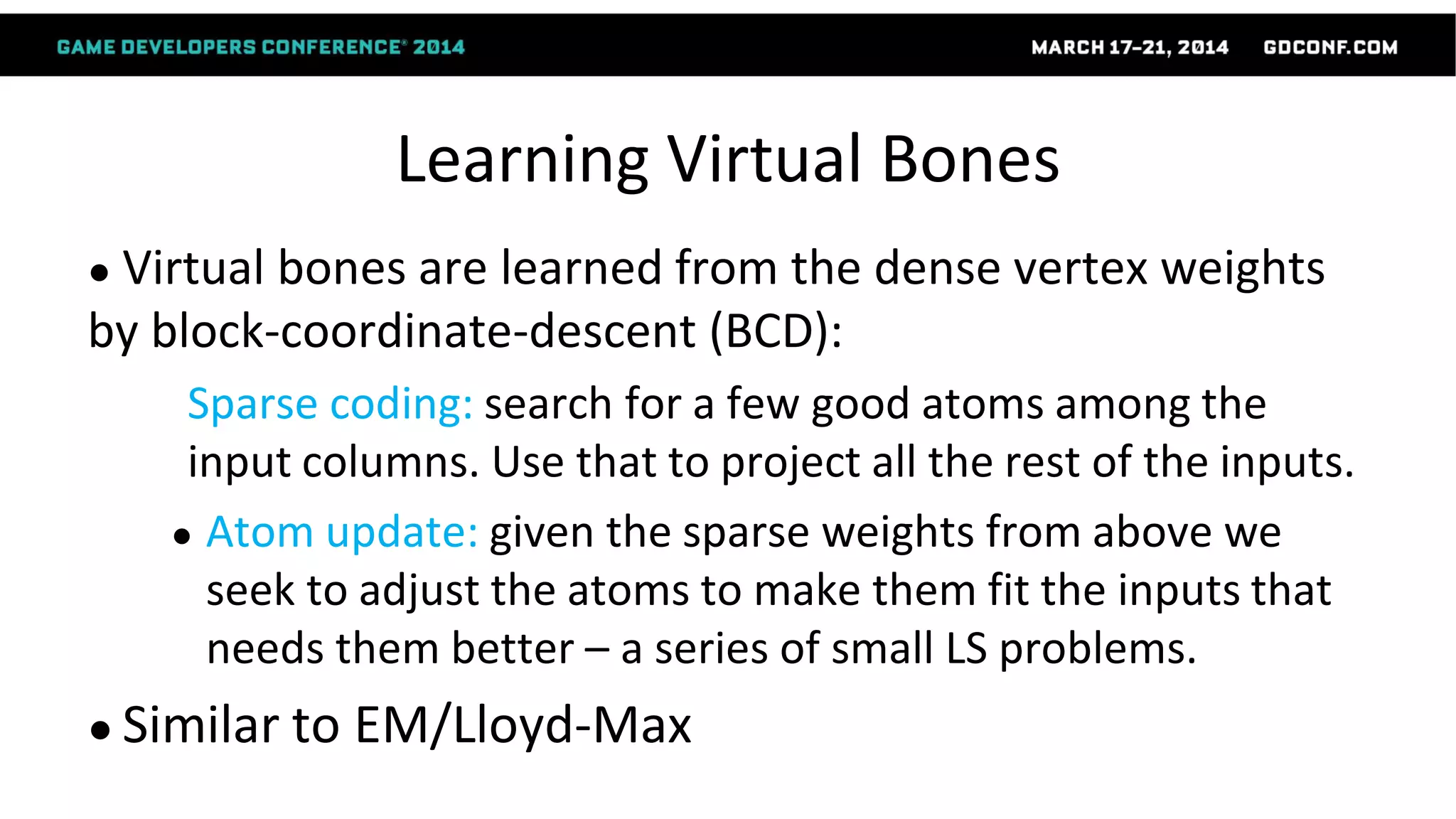 Learning Virtual Bones
● Virtual bones are learned from the dense vertex weights
by block-coordinate-descent (BCD):
Sparse coding: search for a few good atoms among the
input columns. Use that to project all the rest of the inputs.
● Atom update: given the sparse weights from above we
seek to adjust the atoms to make them fit the inputs that
needs them better – a series of small LS problems.
● Similar to EM/Lloyd-Max
 
