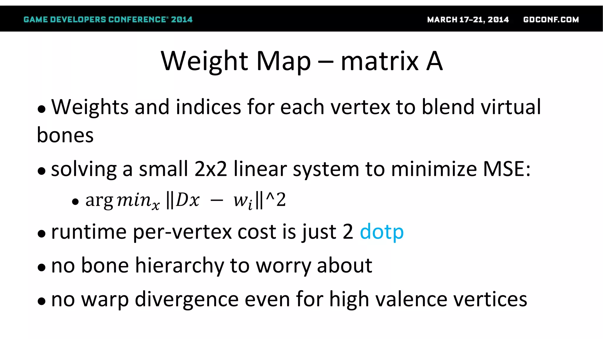 Weight Map – matrix A
● Weights and indices for each vertex to blend virtual
bones
● solving a small 2x2 linear system to minimize MSE:
● arg 𝑚𝑖𝑛 𝑥 𝐷𝑥 − 𝑤𝑖 ^2
● runtime per-vertex cost is just 2 dotp
● no bone hierarchy to worry about
● no warp divergence even for high valence vertices
 