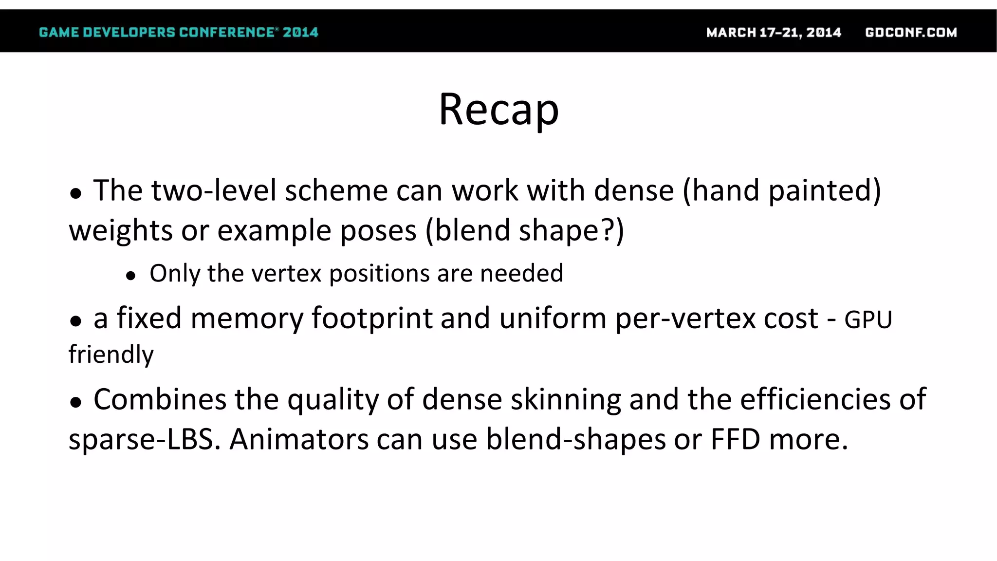 Recap
● The two-level scheme can work with dense (hand painted)
weights or example poses (blend shape?)
● Only the vertex positions are needed
● a fixed memory footprint and uniform per-vertex cost - GPU
friendly
● Combines the quality of dense skinning and the efficiencies of
sparse-LBS. Animators can use blend-shapes or FFD more.
 