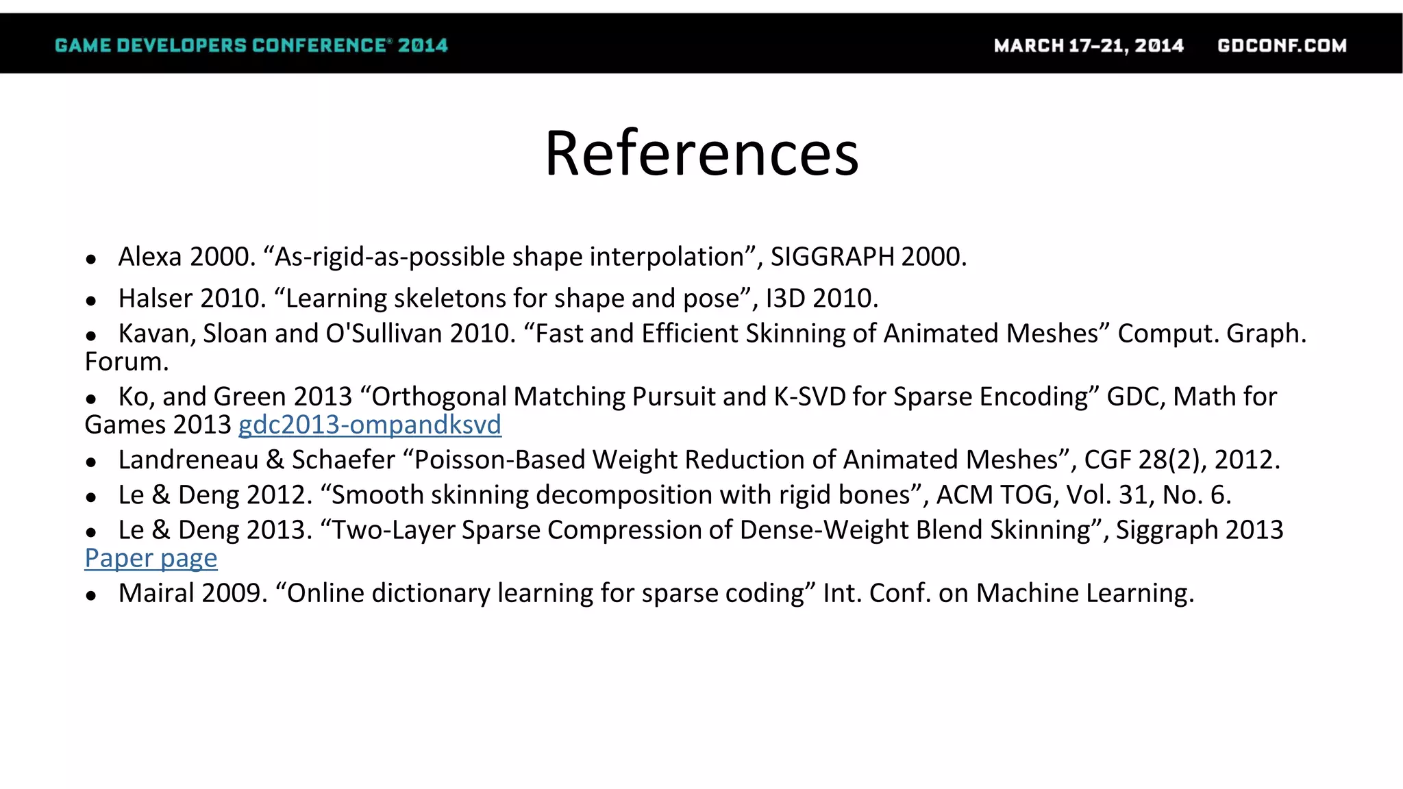 References
● Alexa 2000. “As-rigid-as-possible shape interpolation”, SIGGRAPH 2000.
● Halser 2010. “Learning skeletons for shape and pose”, I3D 2010.
● Kavan, Sloan and O'Sullivan 2010. “Fast and Efficient Skinning of Animated Meshes” Comput. Graph.
Forum.
● Ko, and Green 2013 “Orthogonal Matching Pursuit and K-SVD for Sparse Encoding” GDC, Math for
Games 2013 gdc2013-ompandksvd
● Landreneau & Schaefer “Poisson-Based Weight Reduction of Animated Meshes”, CGF 28(2), 2012.
● Le & Deng 2012. “Smooth skinning decomposition with rigid bones”, ACM TOG, Vol. 31, No. 6.
● Le & Deng 2013. “Two-Layer Sparse Compression of Dense-Weight Blend Skinning”, Siggraph 2013
Paper page
● Mairal 2009. “Online dictionary learning for sparse coding” Int. Conf. on Machine Learning.
 