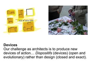 Devices
Our challenge as architects is to produce new
devices of action… Dispositifs (devices) (open and
evolutionary) rather than design (closed and exact).
 