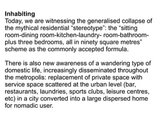 Inhabiting
Today, we are witnessing the generalised collapse of
the mythical residential “stereotype”: the “sitting
room-dining room-kitchen-laundry- room-bathroom-
plus three bedrooms, all in ninety square metres”
scheme as the commonly accepted formula.
There is also new awareness of a wandering type of
domestic life, increasingly disseminated throughout
the metropolis: replacement of private space with
service space scattered at the urban level (bar,
restaurants, laundries, sports clubs, leisure centres,
etc) in a city converted into a large dispersed home
for nomadic user.
 