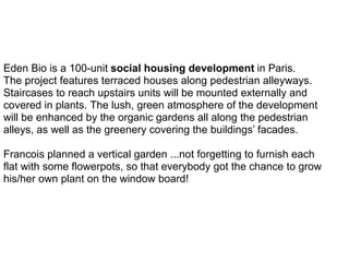 Eden Bio is a 100-unit social housing development in Paris.
The project features terraced houses along pedestrian alleyways.
Staircases to reach upstairs units will be mounted externally and
covered in plants. The lush, green atmosphere of the development
will be enhanced by the organic gardens all along the pedestrian
alleys, as well as the greenery covering the buildings’ facades.
Francois planned a vertical garden ...not forgetting to furnish each
flat with some flowerpots, so that everybody got the chance to grow
his/her own plant on the window board!
 