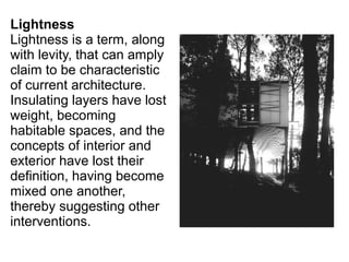 Lightness
Lightness is a term, along
with levity, that can amply
claim to be characteristic
of current architecture.
Insulating layers have lost
weight, becoming
habitable spaces, and the
concepts of interior and
exterior have lost their
definition, having become
mixed one another,
thereby suggesting other
interventions.
 
