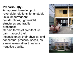 Precarious(ly)
An approach made up of
reversible relationship, unstable
links, impermanent
constructions, lightweight
structures and fragile
presences.
Certain forms of architecture
can… accept their
inconsistency, their physical and
conceptual precariousness, as
a new value rather than as a
negative quality.
 