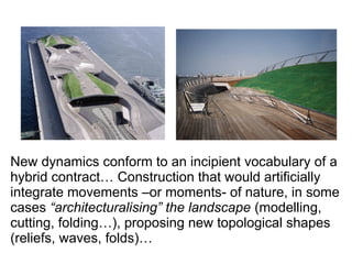 New dynamics conform to an incipient vocabulary of a
hybrid contract… Construction that would artificially
integrate movements –or moments- of nature, in some
cases “architecturalising” the landscape (modelling,
cutting, folding…), proposing new topological shapes
(reliefs, waves, folds)…
 