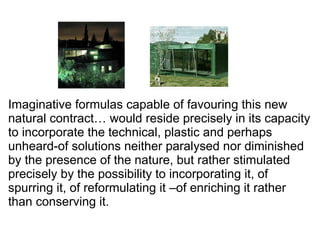 Imaginative formulas capable of favouring this new
natural contract… would reside precisely in its capacity
to incorporate the technical, plastic and perhaps
unheard-of solutions neither paralysed nor diminished
by the presence of the nature, but rather stimulated
precisely by the possibility to incorporating it, of
spurring it, of reformulating it –of enriching it rather
than conserving it.
 