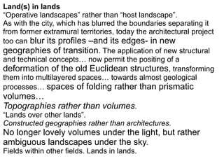 Land(s) in lands
“Operative landscapes” rather than “host landscape”.
As with the city, which has blurred the boundaries separating it
from former extramural territories, today the architectural project
too can blur its profiles –and its edges- in new
geographies of transition. The application of new structural
and technical concepts… now permit the positing of a
deformation of the old Euclidean structures, transforming
them into multilayered spaces… towards almost geological
processes… spaces of folding rather than prismatic
volumes…
Topographies rather than volumes.
“Lands over other lands”.
Constructed geographies rather than architectures.
No longer lovely volumes under the light, but rather
ambiguous landscapes under the sky.
Fields within other fields. Lands in lands.
 