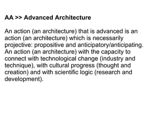 AA >> Advanced Architecture
An action (an architecture) that is advanced is an
action (an architecture) which is necessarily
projective: propositive and anticipatory/anticipating.
An action (an architecture) with the capacity to
connect with technological change (industry and
technique), with cultural progress (thought and
creation) and with scientific logic (research and
development).
 