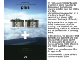“In France an important public
program is being mounted to
deconstruct the high-rise
housing estates from the 1960s
and 70s
(demolition/reconstruction on a
one-to-one basis), thus
expressing a strong will to
transform the image of the city.
At the same time an important
deficit is observed of public
housing, one which would, on
the contrary, call for an increase
and an acceleration in building
terms.
In this context, we consider that
demolition is aberrant and that
transformation would permit
one to respond to needs in a
more economic, more effective
and more qualitative way.”
PLUS -Les grands ensembles
de logements
Ministère de la culture et de la
communication, 2004
 