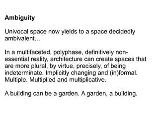 Ambiguity
Univocal space now yields to a space decidedly
ambivalent…
In a multifaceted, polyphase, definitively non-
essential reality, architecture can create spaces that
are more plural, by virtue, precisely, of being
indeterminate. Implicitly changing and (in)formal.
Multiple. Multiplied and multiplicative.
A building can be a garden. A garden, a building.
 