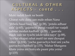  Muki radali haak na bomb
 Gharat nahi dana aan male mhan Nana
 ‘jibhela haad haay ka?’ (p.58), ‘potala adhaar
zala’ (p.65), ‘gajarachi pungi vaajali tar vaajali
nahitar modun kadhali’ (p.78) , ‘gaavala
made zale tar tyachi lakde taku naye’ (p.88),
‘tya bai ekapat rahat asatil tar mee choupat
rahin’ (p.104), ‘yacha gaavachya bori ani yacha
gaavachya babhali’(p.135), ‘Mahar Mangana
khata yeina ani kutryala paani pita yeina’
(p.135)
 