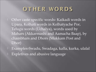  Other caste specific words- Kaikadi words in
Upara, Kolhati words in Kolhatyache Por,
Telugu words (Uchalya), words used by
Mahars (Akkarmashi and Aamacha Baap), by
chambhars and Dhors (Mukkam Post and
Dhor)
 Examples-Swadu, Swadaga, kalla, kurka, ulalal
 Expletives and abusive language
 