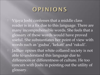  Vijaya Joshi confesses that a middle class
reader is in a fix due to this language. There are
many incomprehensible words. She feels that a
glossary of these words would have proved
useful. She substantiates her point of view with
words such as ‘gudsa’, ‘kekati’ and ‘rakuli’.
 Jadhav opines that white collared society is not
able to understand this language due to
differences or differentness of culture. He too
concurs with Joshi in pointing out the utility of
glossary.
 